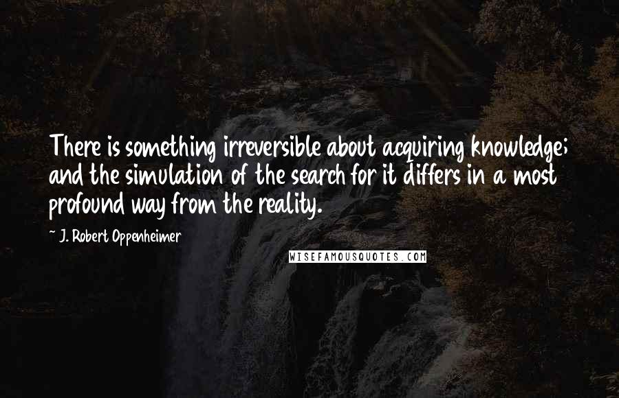 J. Robert Oppenheimer Quotes: There is something irreversible about acquiring knowledge; and the simulation of the search for it differs in a most profound way from the reality.