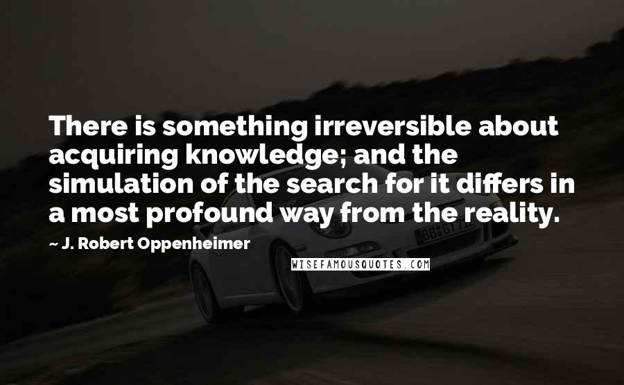 J. Robert Oppenheimer Quotes: There is something irreversible about acquiring knowledge; and the simulation of the search for it differs in a most profound way from the reality.