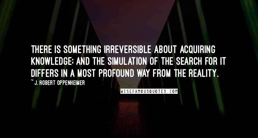 J. Robert Oppenheimer Quotes: There is something irreversible about acquiring knowledge; and the simulation of the search for it differs in a most profound way from the reality.