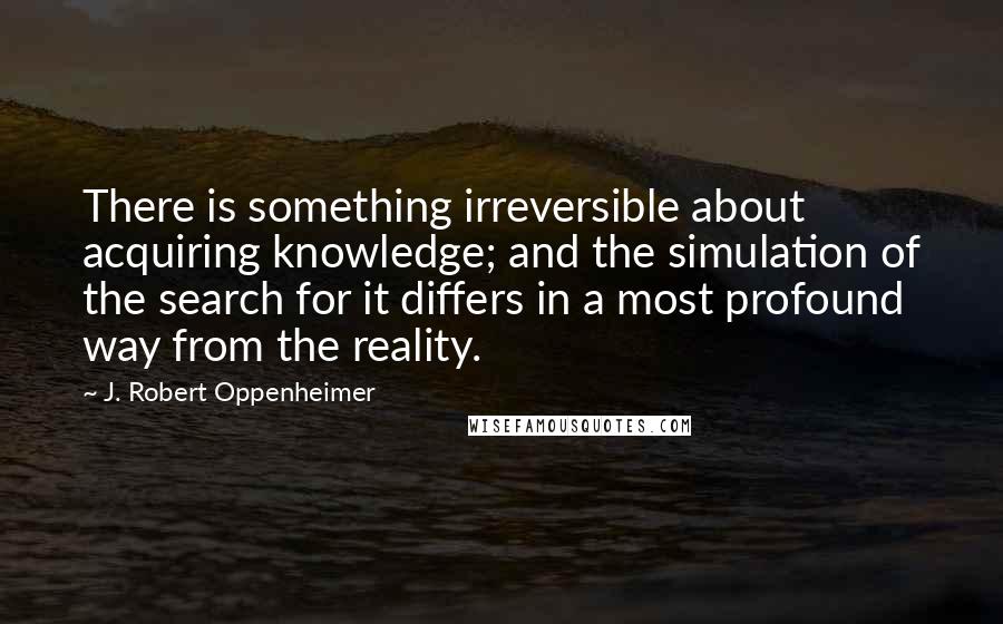 J. Robert Oppenheimer Quotes: There is something irreversible about acquiring knowledge; and the simulation of the search for it differs in a most profound way from the reality.