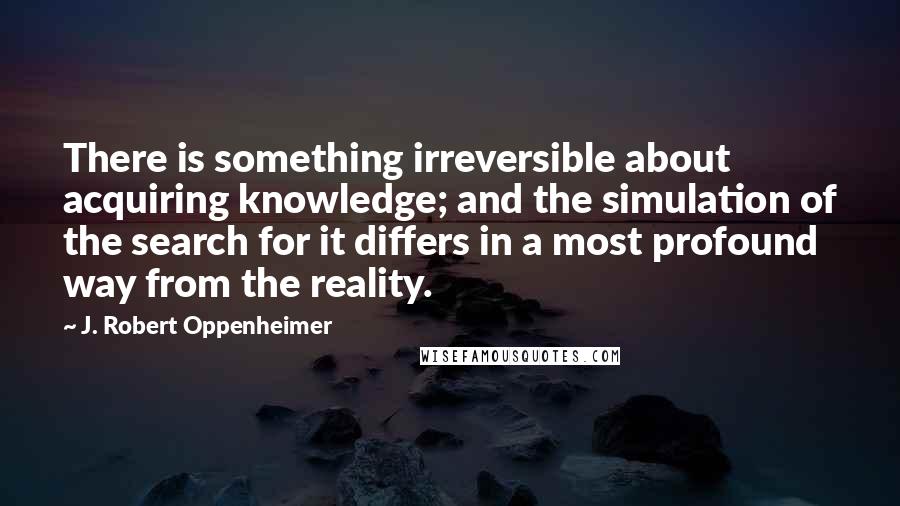 J. Robert Oppenheimer Quotes: There is something irreversible about acquiring knowledge; and the simulation of the search for it differs in a most profound way from the reality.