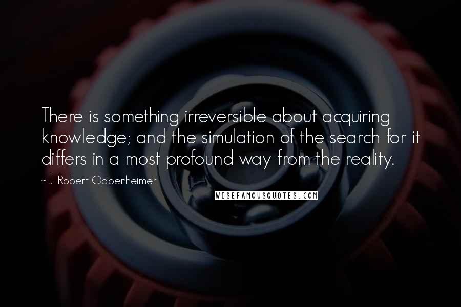 J. Robert Oppenheimer Quotes: There is something irreversible about acquiring knowledge; and the simulation of the search for it differs in a most profound way from the reality.