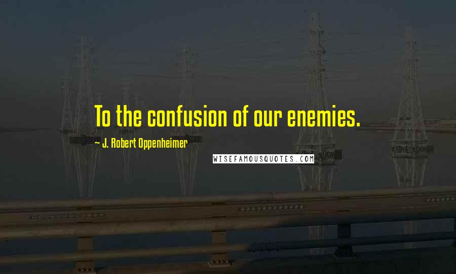 J. Robert Oppenheimer Quotes: To the confusion of our enemies.