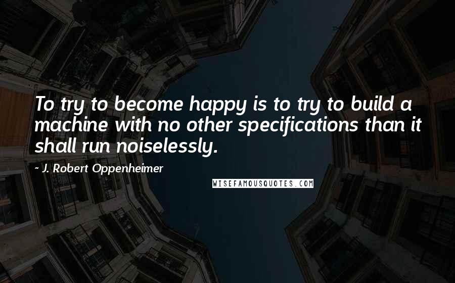 J. Robert Oppenheimer Quotes: To try to become happy is to try to build a machine with no other specifications than it shall run noiselessly.