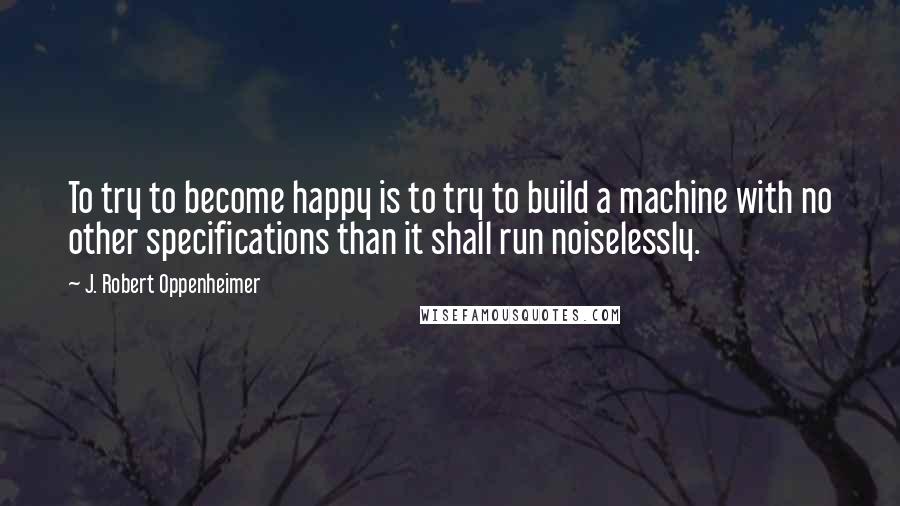 J. Robert Oppenheimer Quotes: To try to become happy is to try to build a machine with no other specifications than it shall run noiselessly.