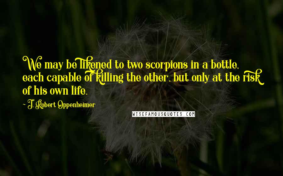 J. Robert Oppenheimer Quotes: We may be likened to two scorpions in a bottle, each capable of killing the other, but only at the risk of his own life.
