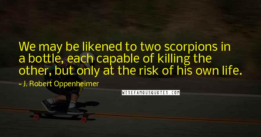 J. Robert Oppenheimer Quotes: We may be likened to two scorpions in a bottle, each capable of killing the other, but only at the risk of his own life.