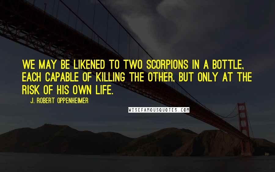 J. Robert Oppenheimer Quotes: We may be likened to two scorpions in a bottle, each capable of killing the other, but only at the risk of his own life.