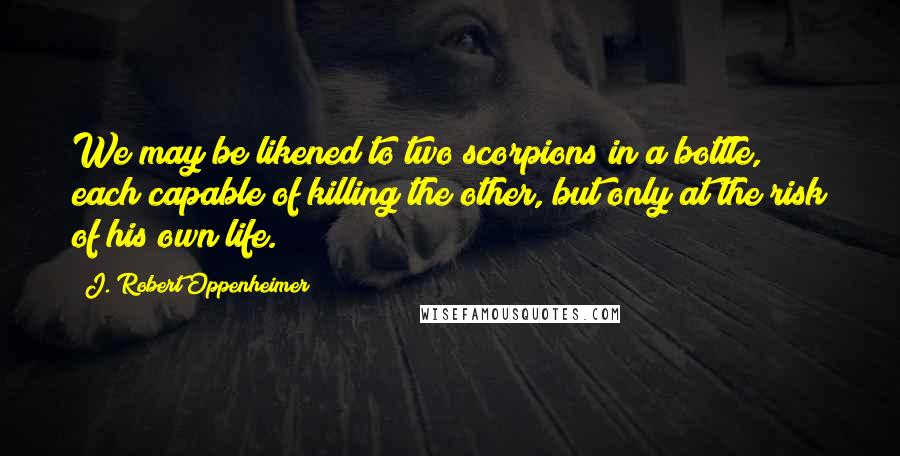 J. Robert Oppenheimer Quotes: We may be likened to two scorpions in a bottle, each capable of killing the other, but only at the risk of his own life.