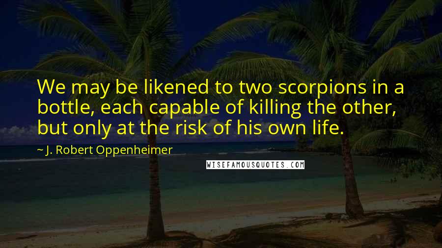 J. Robert Oppenheimer Quotes: We may be likened to two scorpions in a bottle, each capable of killing the other, but only at the risk of his own life.