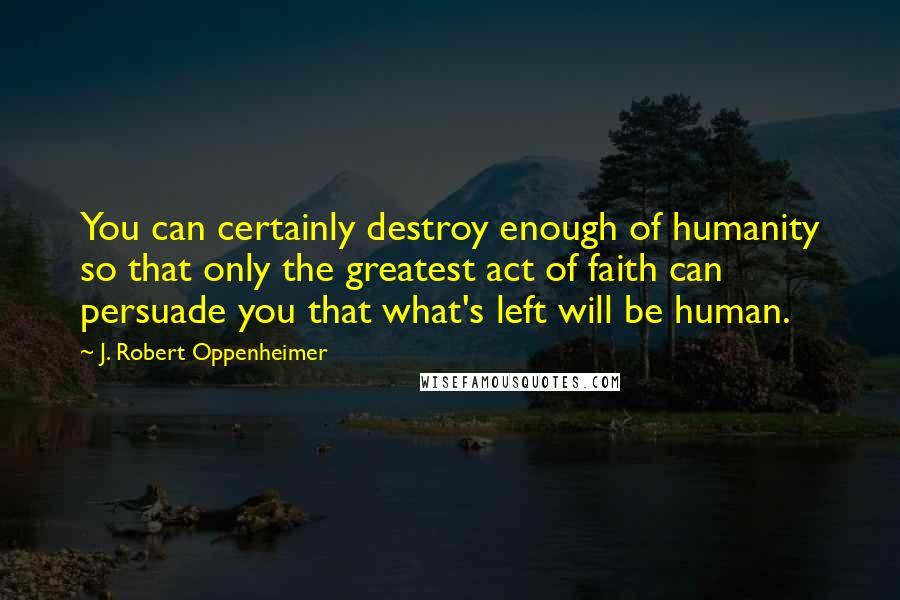 J. Robert Oppenheimer Quotes: You can certainly destroy enough of humanity so that only the greatest act of faith can persuade you that what's left will be human.