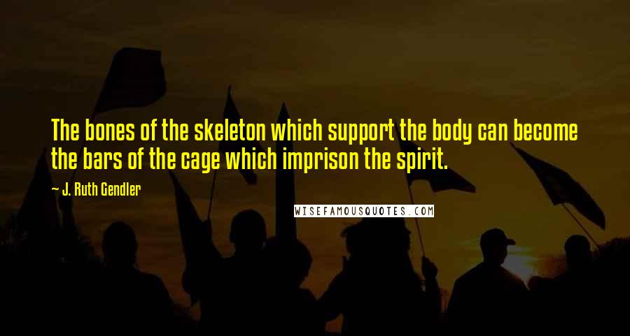 J. Ruth Gendler Quotes: The bones of the skeleton which support the body can become the bars of the cage which imprison the spirit.