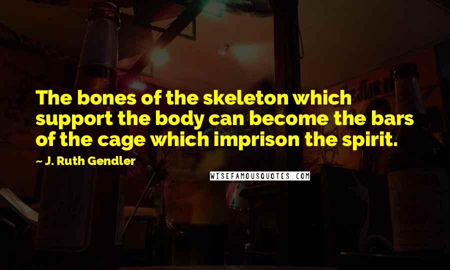 J. Ruth Gendler Quotes: The bones of the skeleton which support the body can become the bars of the cage which imprison the spirit.