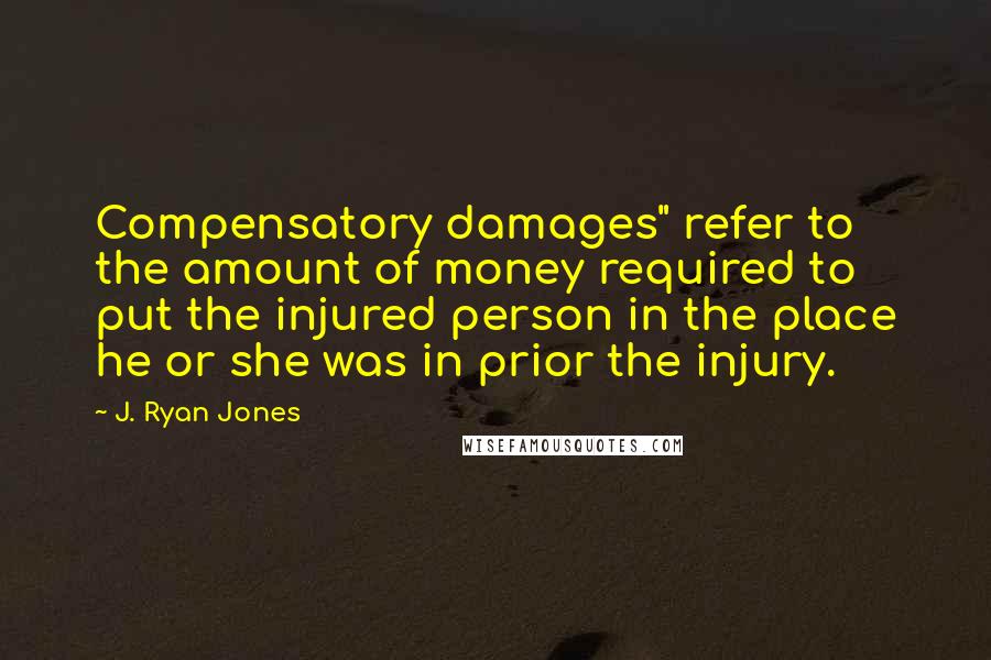 J. Ryan Jones Quotes: Compensatory damages" refer to the amount of money required to put the injured person in the place he or she was in prior the injury.