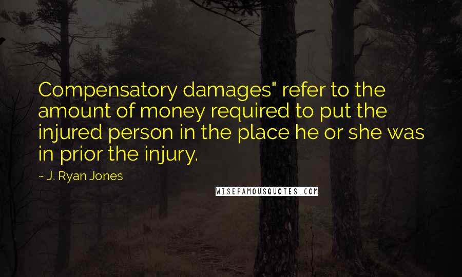 J. Ryan Jones Quotes: Compensatory damages" refer to the amount of money required to put the injured person in the place he or she was in prior the injury.