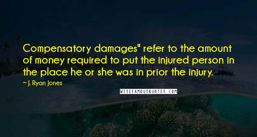 J. Ryan Jones Quotes: Compensatory damages" refer to the amount of money required to put the injured person in the place he or she was in prior the injury.