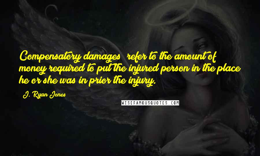 J. Ryan Jones Quotes: Compensatory damages" refer to the amount of money required to put the injured person in the place he or she was in prior the injury.