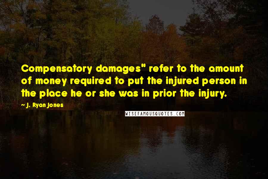 J. Ryan Jones Quotes: Compensatory damages" refer to the amount of money required to put the injured person in the place he or she was in prior the injury.