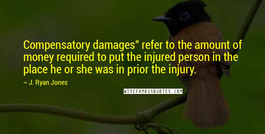 J. Ryan Jones Quotes: Compensatory damages" refer to the amount of money required to put the injured person in the place he or she was in prior the injury.