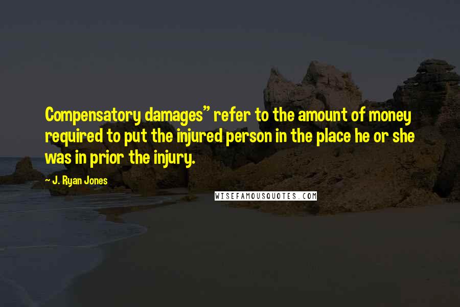 J. Ryan Jones Quotes: Compensatory damages" refer to the amount of money required to put the injured person in the place he or she was in prior the injury.