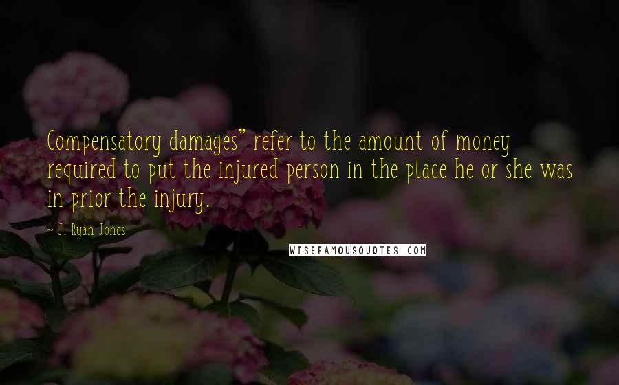 J. Ryan Jones Quotes: Compensatory damages" refer to the amount of money required to put the injured person in the place he or she was in prior the injury.