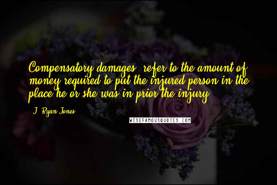 J. Ryan Jones Quotes: Compensatory damages" refer to the amount of money required to put the injured person in the place he or she was in prior the injury.