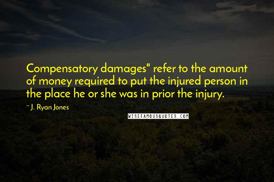 J. Ryan Jones Quotes: Compensatory damages" refer to the amount of money required to put the injured person in the place he or she was in prior the injury.