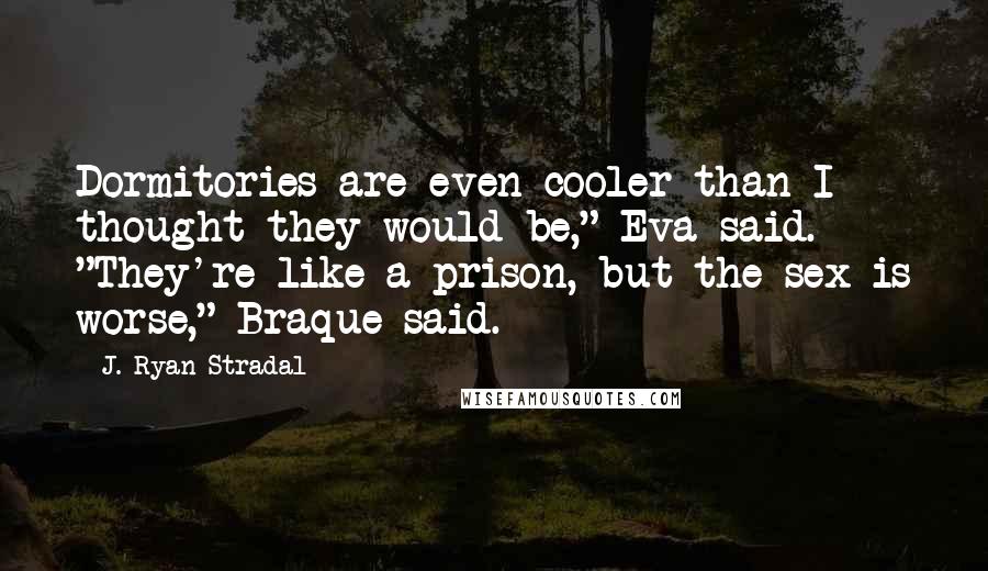 J. Ryan Stradal Quotes: Dormitories are even cooler than I thought they would be," Eva said. "They're like a prison, but the sex is worse," Braque said.