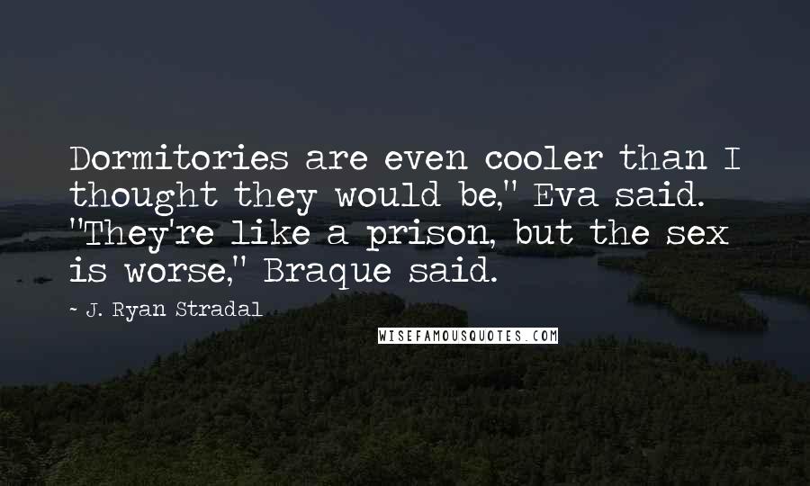 J. Ryan Stradal Quotes: Dormitories are even cooler than I thought they would be," Eva said. "They're like a prison, but the sex is worse," Braque said.