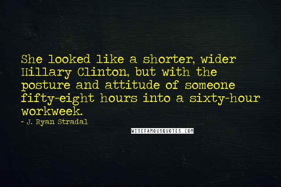 J. Ryan Stradal Quotes: She looked like a shorter, wider Hillary Clinton, but with the posture and attitude of someone fifty-eight hours into a sixty-hour workweek.