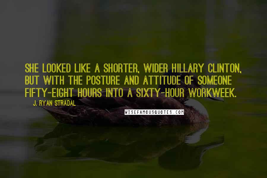 J. Ryan Stradal Quotes: She looked like a shorter, wider Hillary Clinton, but with the posture and attitude of someone fifty-eight hours into a sixty-hour workweek.