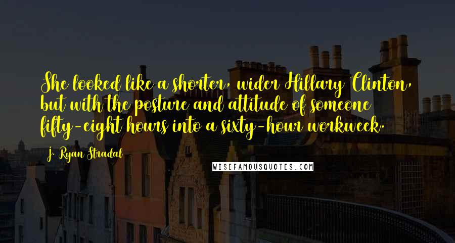 J. Ryan Stradal Quotes: She looked like a shorter, wider Hillary Clinton, but with the posture and attitude of someone fifty-eight hours into a sixty-hour workweek.