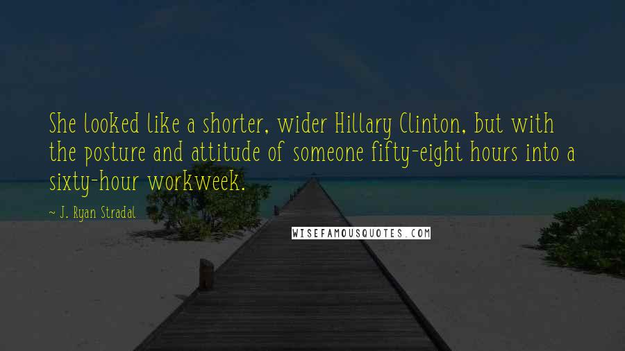 J. Ryan Stradal Quotes: She looked like a shorter, wider Hillary Clinton, but with the posture and attitude of someone fifty-eight hours into a sixty-hour workweek.