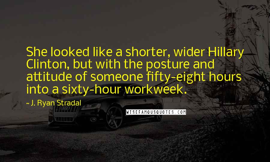 J. Ryan Stradal Quotes: She looked like a shorter, wider Hillary Clinton, but with the posture and attitude of someone fifty-eight hours into a sixty-hour workweek.