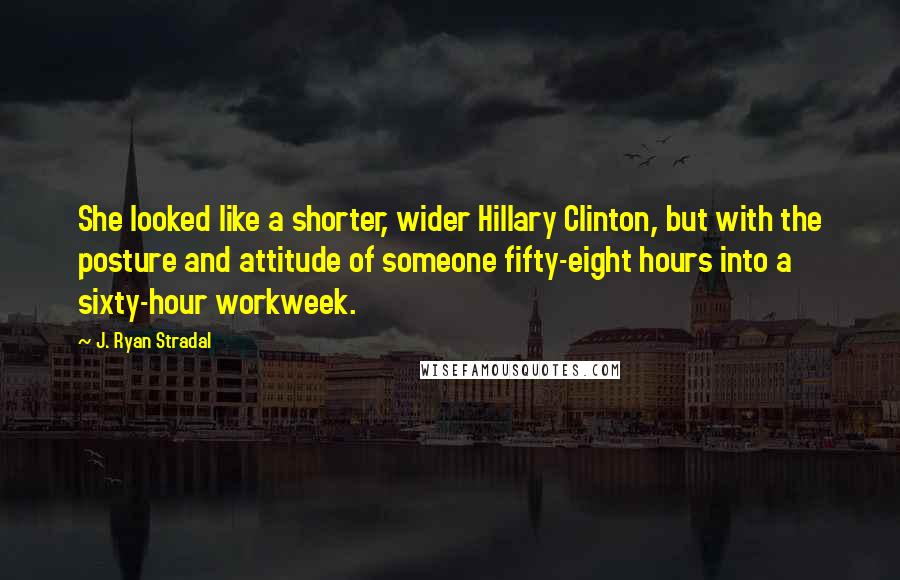 J. Ryan Stradal Quotes: She looked like a shorter, wider Hillary Clinton, but with the posture and attitude of someone fifty-eight hours into a sixty-hour workweek.