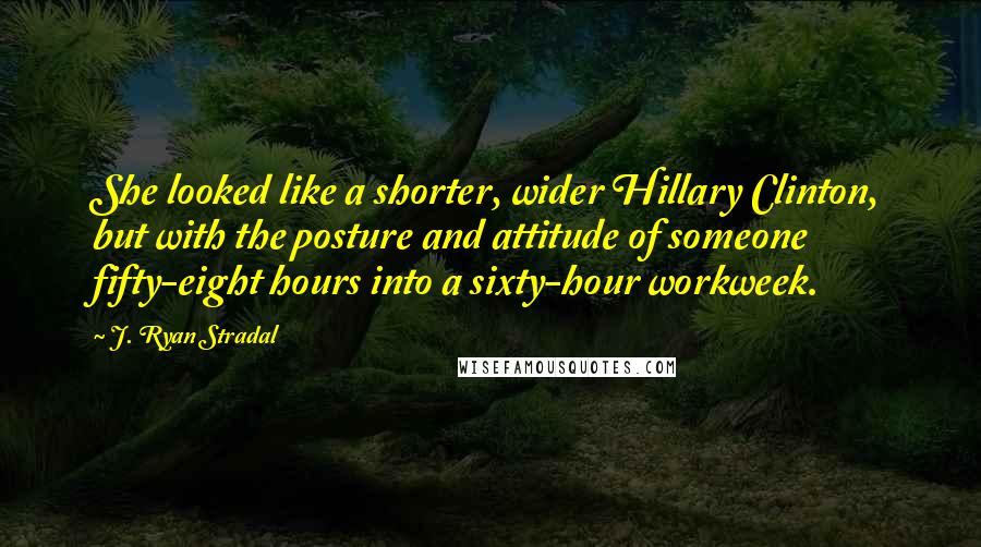 J. Ryan Stradal Quotes: She looked like a shorter, wider Hillary Clinton, but with the posture and attitude of someone fifty-eight hours into a sixty-hour workweek.