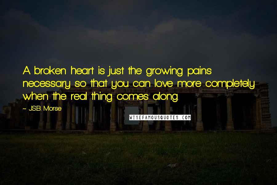 J.S.B. Morse Quotes: A broken heart is just the growing pains necessary so that you can love more completely when the real thing comes along.