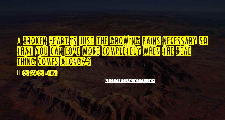 J.S.B. Morse Quotes: A broken heart is just the growing pains necessary so that you can love more completely when the real thing comes along.