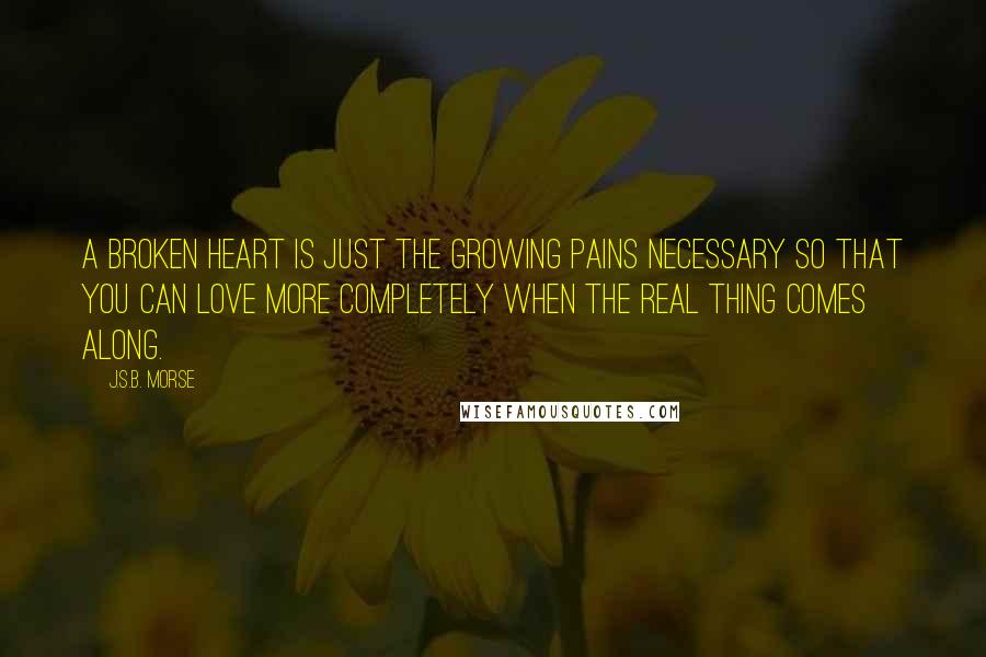 J.S.B. Morse Quotes: A broken heart is just the growing pains necessary so that you can love more completely when the real thing comes along.