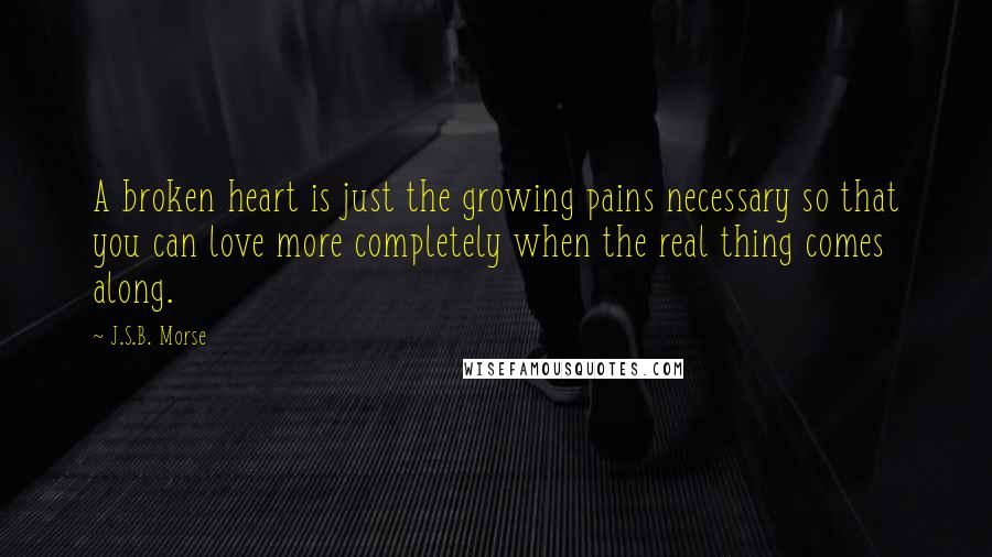 J.S.B. Morse Quotes: A broken heart is just the growing pains necessary so that you can love more completely when the real thing comes along.