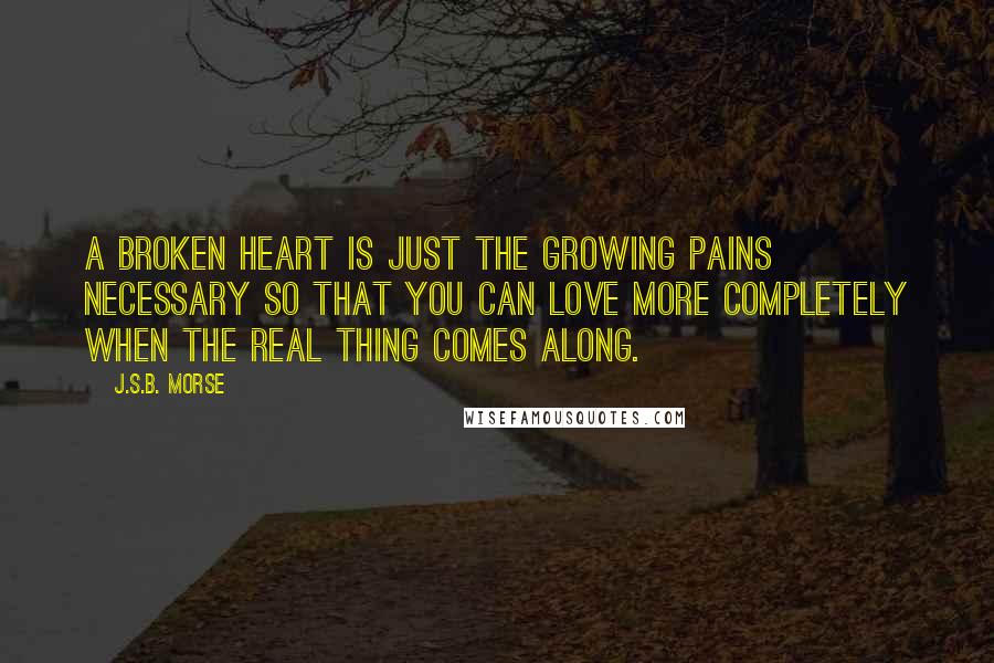 J.S.B. Morse Quotes: A broken heart is just the growing pains necessary so that you can love more completely when the real thing comes along.