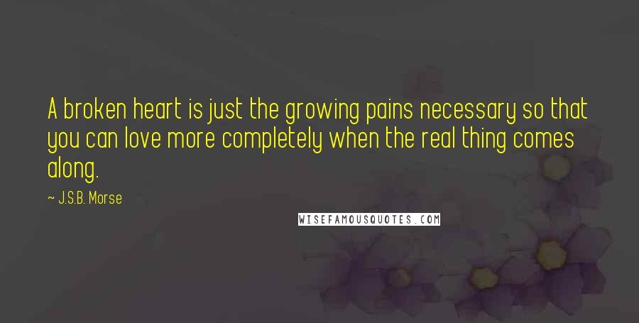 J.S.B. Morse Quotes: A broken heart is just the growing pains necessary so that you can love more completely when the real thing comes along.