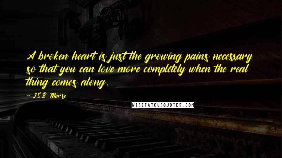 J.S.B. Morse Quotes: A broken heart is just the growing pains necessary so that you can love more completely when the real thing comes along.