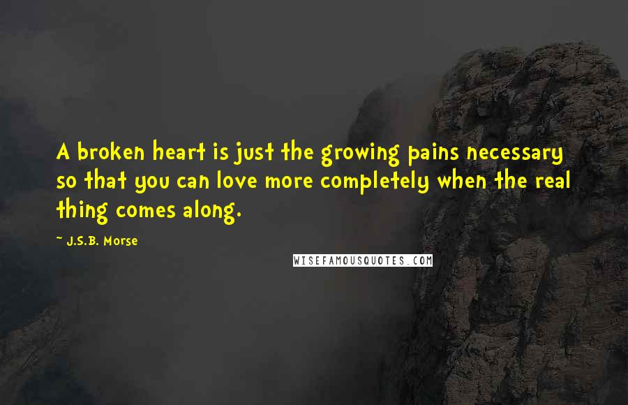 J.S.B. Morse Quotes: A broken heart is just the growing pains necessary so that you can love more completely when the real thing comes along.