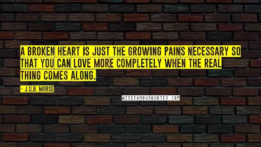 J.S.B. Morse Quotes: A broken heart is just the growing pains necessary so that you can love more completely when the real thing comes along.