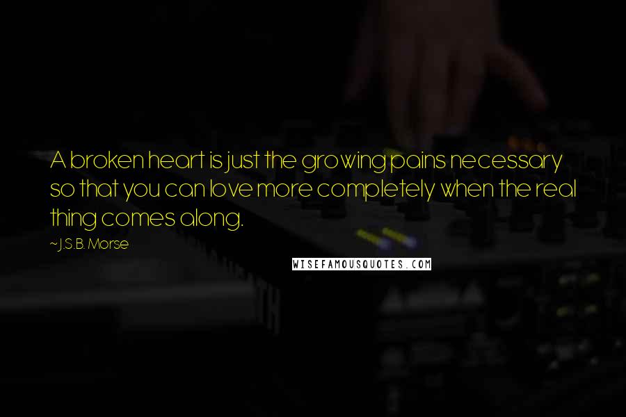 J.S.B. Morse Quotes: A broken heart is just the growing pains necessary so that you can love more completely when the real thing comes along.