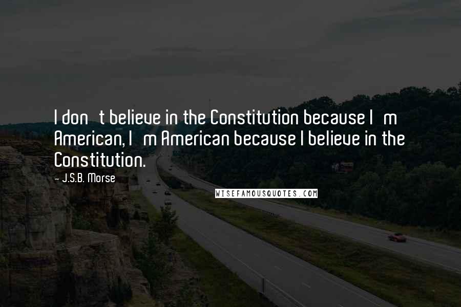 J.S.B. Morse Quotes: I don't believe in the Constitution because I'm American, I'm American because I believe in the Constitution.