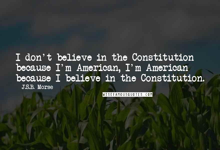 J.S.B. Morse Quotes: I don't believe in the Constitution because I'm American, I'm American because I believe in the Constitution.