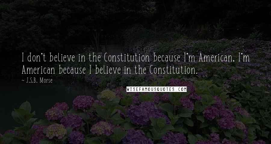 J.S.B. Morse Quotes: I don't believe in the Constitution because I'm American, I'm American because I believe in the Constitution.