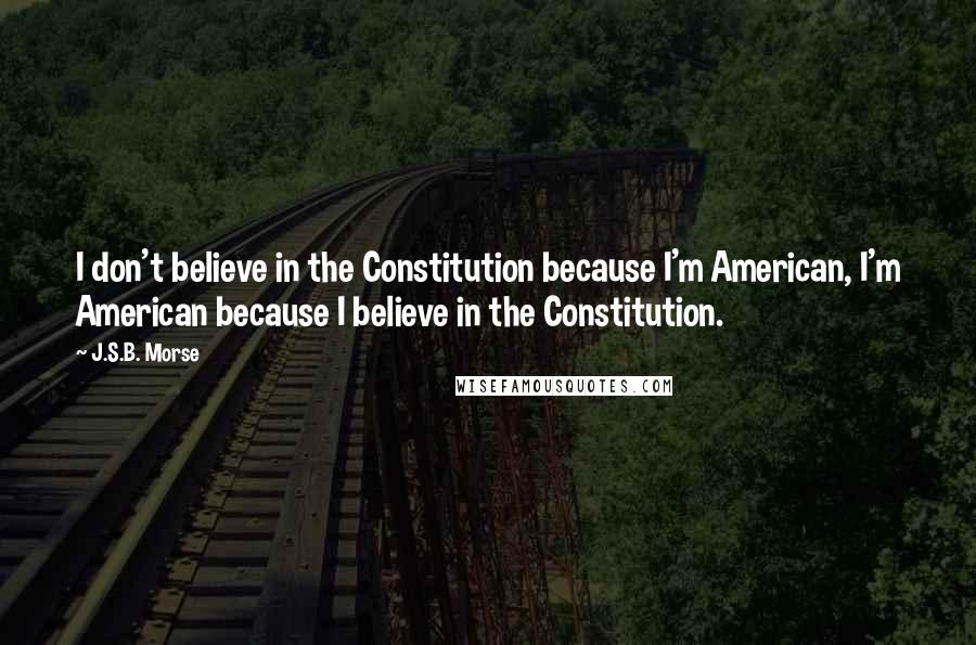 J.S.B. Morse Quotes: I don't believe in the Constitution because I'm American, I'm American because I believe in the Constitution.